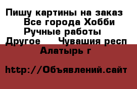  Пишу картины на заказ.  - Все города Хобби. Ручные работы » Другое   . Чувашия респ.,Алатырь г.